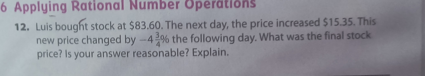 Applying Rational Number Operations 
12. Luis bought stock at $83.60. The next day, the price increased $15.35. This 
new price changed by -4 3/4 % the following day. What was the final stock 
price? Is your answer reasonable? Explain.