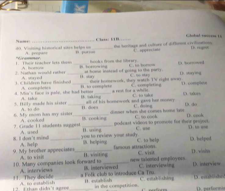 Global success 11
Name: _Class: 11B……
40. Visiting historical sites helps us _the heritage and culture of different civilizations D. regret
A. prepare B. pursue C. appreciate
*Grammar.
1. Their teacher lets them _books from the library.
A. borrow B. borrowing C. to borrow D. borrowed
2. Nathan would rather _at home instead of going to the party. D. staying
A. stayed B. stay C. to stay
3. Children have finished _their homework, they watch TV right away
A. completes B. to complete C. completing D. complete
4. Mia's face is pale, she had better _a rest for a while.
A. take B. taking C. to take D. takes
5. Billy made his sister _all of his homework and gave her money.
A. to do B. does C. doing D. do
6. My mom has my sister_ dinner when she comes home late
A. cooked B. cooking C. to cook D. cook
7. Grade I I students suggest _podcast videos to promote for their project.
A. used B. using C. use D. to use
8. I don't mind _you to review your study.
A. help B. helping C. to help D. helped
9. My brother appreciates_ famous attractions.
A. to visit B. visiting C. visit D. visits
10. Many companies look forward to _new talented employees.
A. interviews B. interviewed C. interviewing D. interview
11. They decide _a Folk club to introduce Ca Tru.
A. to establish B. establish C. establishing D. established
12. Ethan didn't agree_ in the competition.
nerform D. performir