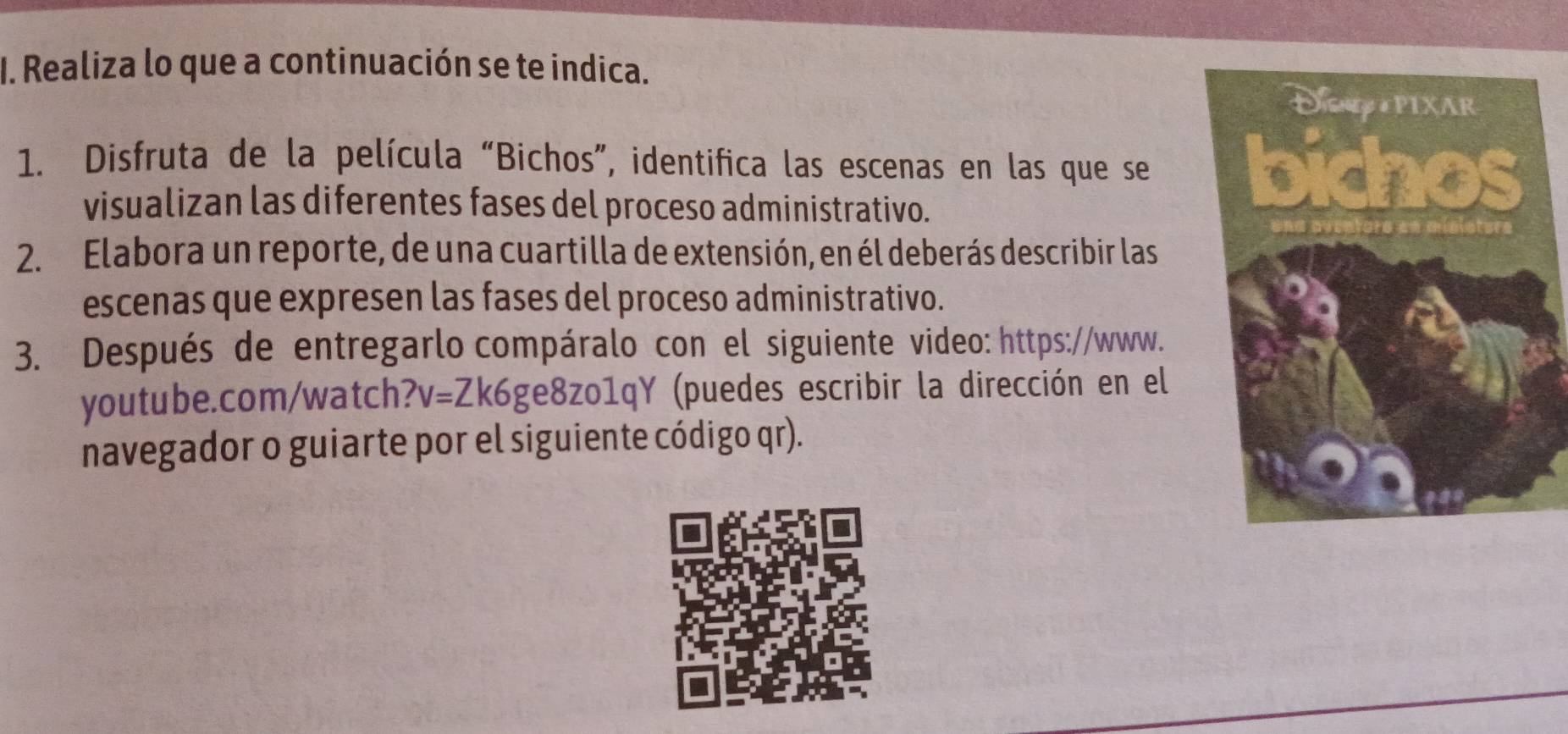 Realiza lo que a continuación se te indica. 
1. Disfruta de la película “Bichos”, identifica las escenas en las que se 
visualizan las diferentes fases del proceso administrativo. 
2. Elabora un reporte, de una cuartilla de extensión, en él deberás describir las 
escenas que expresen las fases del proceso administrativo. 
3. Después de entregarlo compáralo con el siguiente video: https://www. 
youtube.com/watch? V= Zk6ge8zo1qY (puedes escribir la dirección en el 
navegador o guiarte por el siguiente código qr).