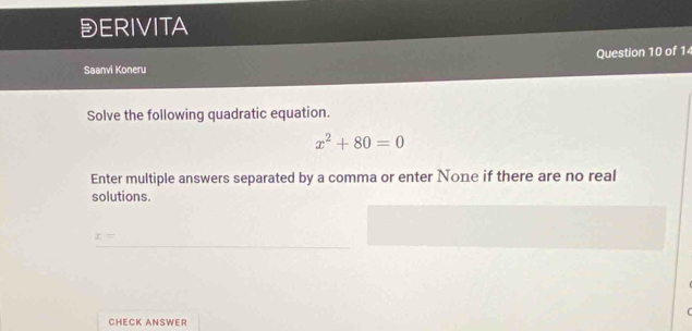 DERIVITA 
Question 10 of 1 
Saanvi Koneru 
Solve the following quadratic equation.
x^2+80=0
Enter multiple answers separated by a comma or enter None if there are no real 
solutions.
x=
CHECK ANSWER