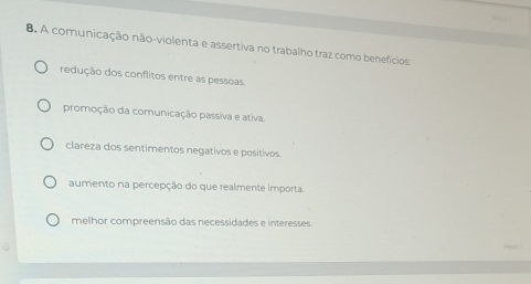 A comunicação não-violenta e assertiva no trabalho traz como benefícios
redução dos conflitos entre as pessoas.
promoção da comunicação passiva e ativa.
clareza dos sentimentos negativos e positivos.
aumento na percepção do que realmente importa.
melhor compreensão das necessidades e interesses