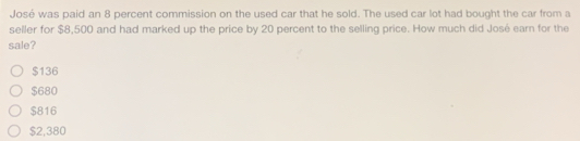 José was paid an 8 percent commission on the used car that he sold. The used car lot had bought the car from a
seller for $8,500 and had marked up the price by 20 percent to the selling price. How much did José earn for the
sale?
$136
$680
$816
$2,380