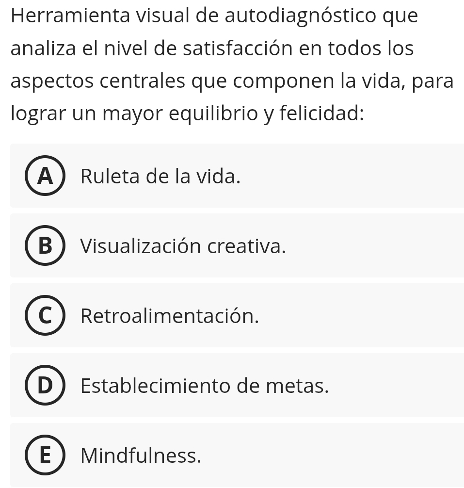 Herramienta visual de autodiagnóstico que
analiza el nivel de satisfacción en todos los
aspectos centrales que componen la vida, para
lograr un mayor equilibrio y felicidad:
A Ruleta de la vida.
B Visualización creativa.
Retroalimentación.
Establecimiento de metas.
E Mindfulness.