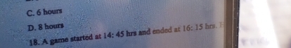 C. 6 hours
D. 8 hours hrs. 
18. A game started at 14:45 hrs and ended at 16:15