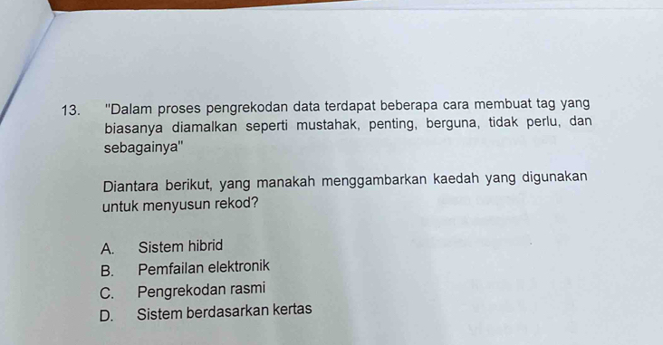 ''Dalam proses pengrekodan data terdapat beberapa cara membuat tag yang
biasanya diamalkan seperti mustahak, penting, berguna, tidak perlu, dan
sebagainya''
Diantara berikut, yang manakah menggambarkan kaedah yang digunakan
untuk menyusun rekod?
A. Sistem hibrid
B. Pemfailan elektronik
C. Pengrekodan rasmi
D. Sistem berdasarkan kertas