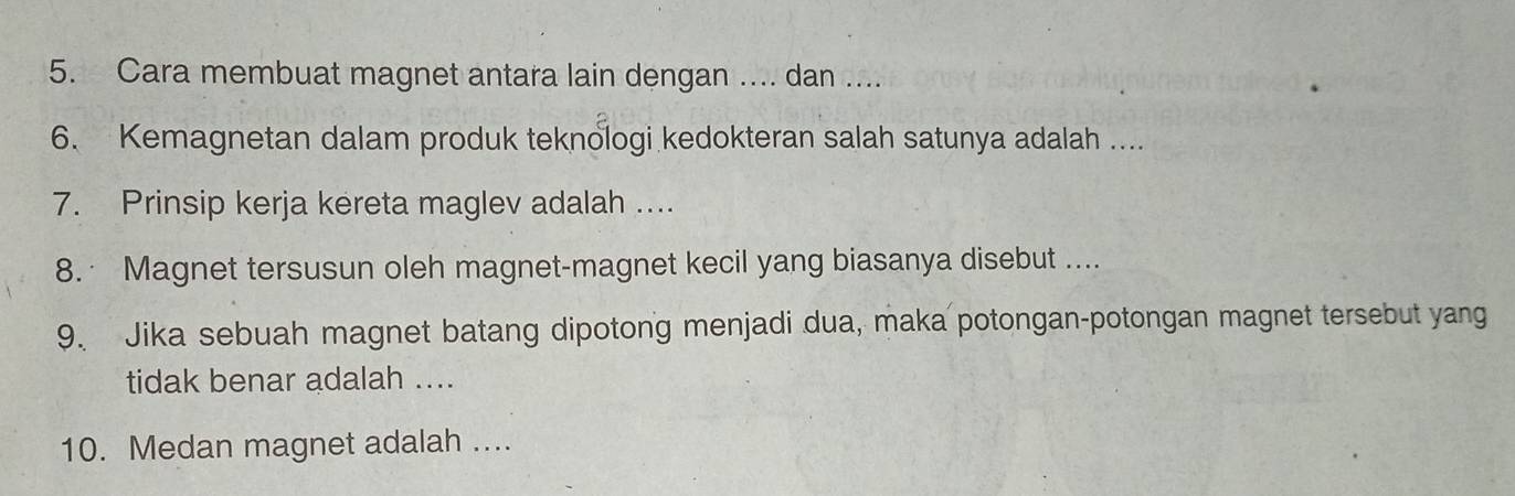 Cara membuat magnet antara lain dengan .... dan .... 
6. Kemagnetan dalam produk teknologi kedokteran salah satunya adalah .... 
7. Prinsip kerja kereta maglev adalah .... 
8. Magnet tersusun oleh magnet-magnet kecil yang biasanya disebut .... 
9. Jika sebuah magnet batang dipotong menjadi dua, maka potongan-potongan magnet tersebut yang 
tidak benar adalah .... 
10. Medan magnet adalah ....