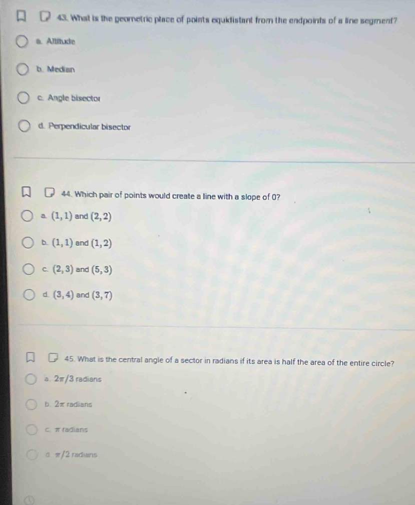 What is the geometric place of points equidistant from the endpoints of a line segment?
a. Altitude
b. Median
c. Angle bisector
d. Perpendicular bisector
44. Which pair of points would create a line with a slope of 0?
a (1,1) and (2,2)
b. (1,1) and (1,2)
C. (2,3) and (5,3)
d. (3,4) and (3,7)
45. What is the central angle of a sector in radians if its area is half the area of the entire circle?
a. 2π/3 radians
b. 2π radians
C π radians
α π/2 radians