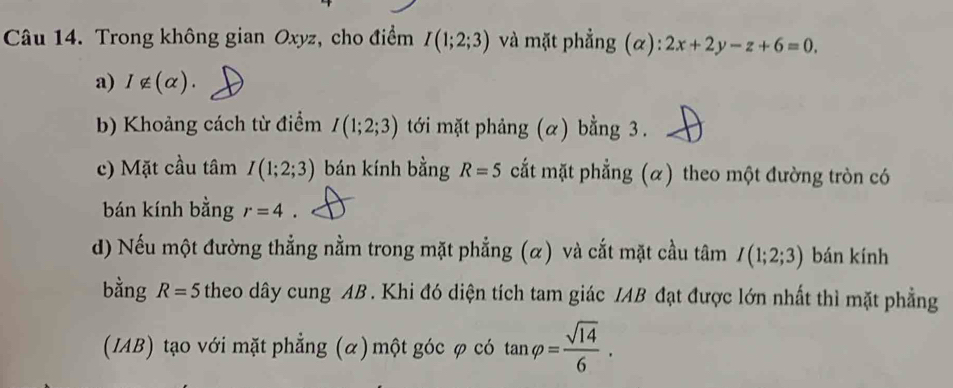 Trong không gian Oxyz, cho điểm I(1;2;3) và mặt phẳng (α): 2x+2y-z+6=0. 
a) I∉ (alpha ). 
b) Khoảng cách từ điểm I(1;2;3) tới mặt phảng (α) bằng 3. 
c) Mặt cầu tâm I(1;2;3) bán kính bằng R=5 cắt mặt phẳng (α) theo một đường tròn có 
bán kính bằng r=4. 
d) Nếu một đường thẳng nằm trong mặt phẳng (α) và cắt mặt cầu tâm I(1;2;3) bán kính 
bằng R=5 theo dây cung AB. Khi đó diện tích tam giác IAB đạt được lớn nhất thì mặt phẳng 
(IAB) tạo với mặt phẳng (α) một góc φ có tan varphi = sqrt(14)/6 .