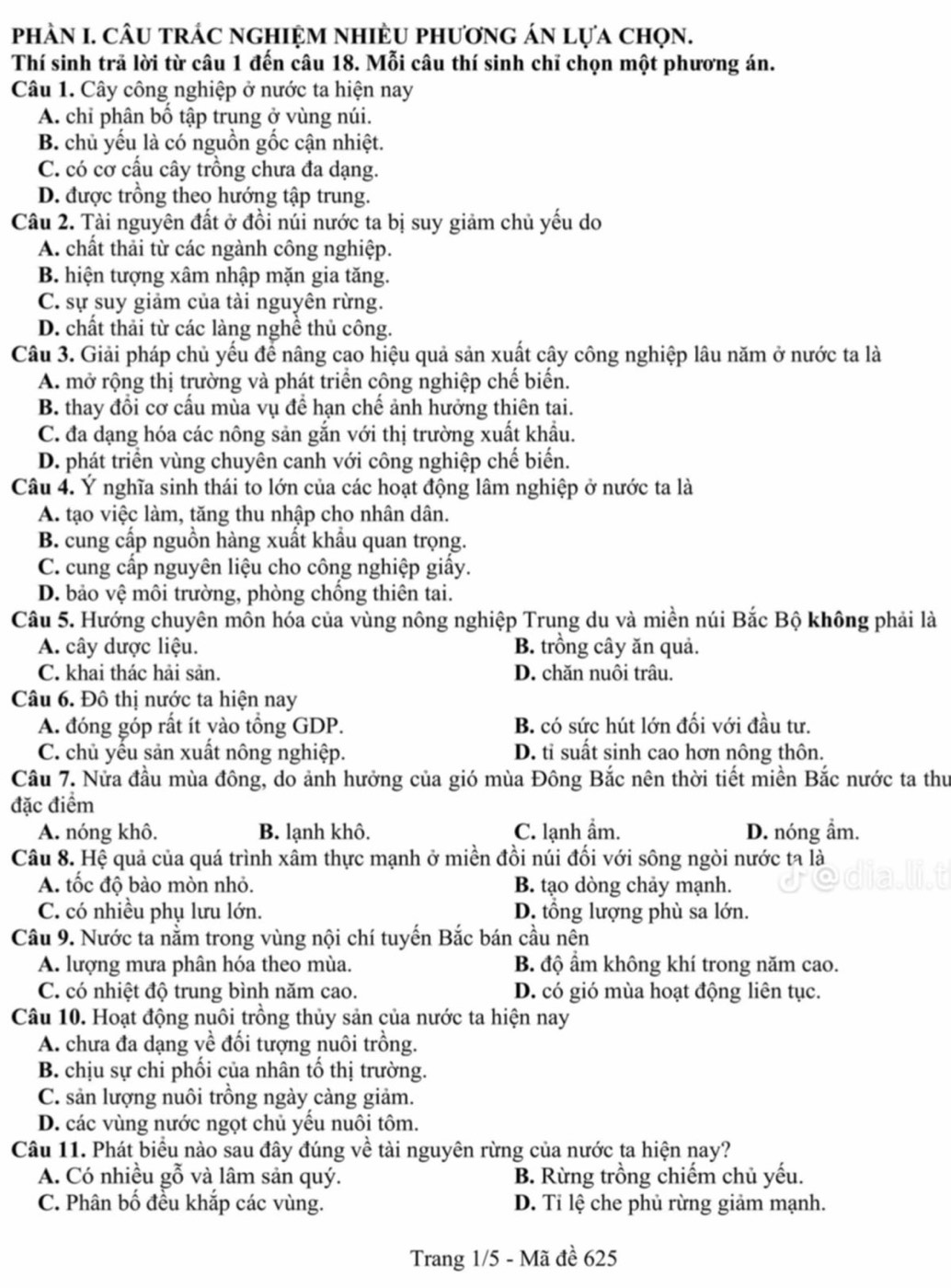 phÀN I. câu trác nghiệm nhiều phương án lựa chọn.
Thí sinh trã lời từ câu 1 đến câu 18. Mỗi câu thí sinh chỉ chọn một phương án.
Câu 1. Cây công nghiệp ở nước ta hiện nay
A. chỉ phân bố tập trụng ở vùng núi.
B. chủ yếu là có nguồn gốc cận nhiệt.
C. có cơ cấu cây trồng chưa đa dạng.
D. được trồng theo hướng tập trung.
Câu 2. Tài nguyên đất ở đồi núi nước ta bị suy giảm chủ yếu do
A. chất thải từ các ngành công nghiệp.
B. hiện tượng xâm nhập mặn gia tăng.
C. sự suy giảm của tài nguyên rừng.
D. chất thải từ các làng nghề thủ công.
Câu 3. Giải pháp chủ yếu để nâng cao hiệu quả sản xuất cây công nghiệp lâu năm ở nước ta là
A. mở rộng thị trường và phát triển công nghiệp chế biến.
B. thay đổi cơ cấu mùa vụ để hạn chế ảnh hưởng thiên tai.
C. đa dạng hóa các nông sản gắn với thị trường xuất khẩu.
D. phát triển vùng chuyên canh với công nghiệp chế biến.
Câu 4. Ý nghĩa sinh thái to lớn của các hoạt động lâm nghiệp ở nước ta là
A. tạo việc làm, tăng thu nhập cho nhân dân.
B. cung cấp nguồn hàng xuất khẩu quan trọng.
C. cung cấp nguyên liệu cho công nghiệp giấy.
D. bảo vệ môi trường, phòng chồng thiên tai.
Câu 5. Hướng chuyên mồn hóa của vùng nông nghiệp Trung du và miền núi Bắc Bộ không phải là
A. cây dược liệu. B. trồng cây ăn quả.
C. khai thác hải sản. D. chăn nuôi trâu.
Câu 6. Đô thị nước ta hiện nay
A. đóng góp rất ít yào tổng GDP. B. có sức hút lớn đối với đầu tư.
C. chủ yếu sản xuất nông nghiệp. D. tỉ suất sinh cao hơn nông thôn.
Câu 7. Nửa đầu mùa đông, do ảnh hưởng của gió mùa Đông Bắc nên thời tiết miền Bắc nước ta thư
đặc điểm
A. nóng khô. B. lạnh khô. C. lạnh ẩm. D. nóng ẩm.
Câu 8. Hệ quả của quá trình xâm thực mạnh ở miền đồi núi đối với sông ngòi nước ta là
A. tốc độ bào mòn nhỏ. B. tạo dòng chảy mạnh.
C. có nhiều phụ lưu lớn. D. tổng lượng phù sa lớn.
Câu 9. Nước ta nằm trong vùng nội chí tuyến Bắc bán cầu nên
A. lượng mưa phân hóa theo mùa. B độ ẩm không khí trong năm cao.
C. có nhiệt độ trung bình năm cao. D. có gió mùa hoạt động liên tục.
Câu 10. Hoạt động nuôi trồng thủy sản của nước ta hiện nay
A. chưa đa dạng về đối tượng nuôi trồng.
B. chịu sự chi phối của nhân tố thị trường.
C. sản lượng nuôi trồng ngày càng giảm.
D. các vùng nước ngọt chủ yếu nuôi tôm.
Câu 11. Phát biểu nào sau đây đúng về tài nguyên rừng của nước ta hiện nay?
A. Có nhiều gỗ và lâm sản quý. B. Rừng trồng chiếm chủ yếu.
C. Phân bố đều khắp các vùng. D. Tỉ lệ che phủ rừng giảm mạnh.
Trang 1/5 - Mã đề 625