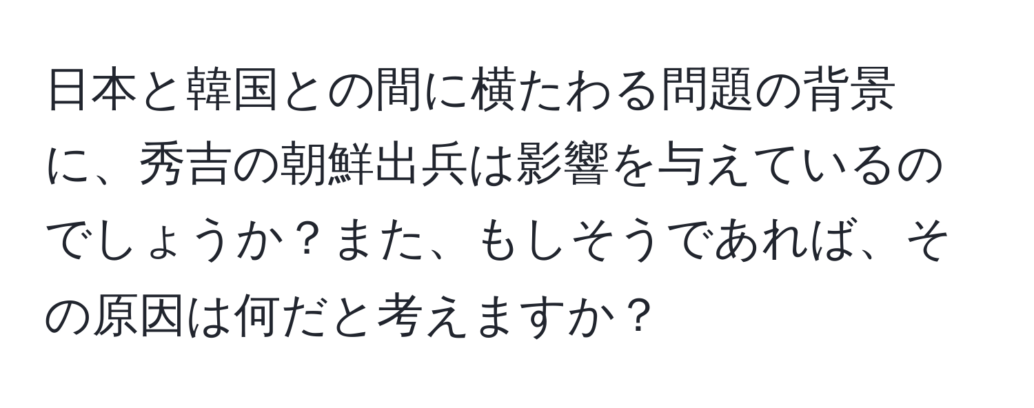 日本と韓国との間に横たわる問題の背景に、秀吉の朝鮮出兵は影響を与えているのでしょうか？また、もしそうであれば、その原因は何だと考えますか？