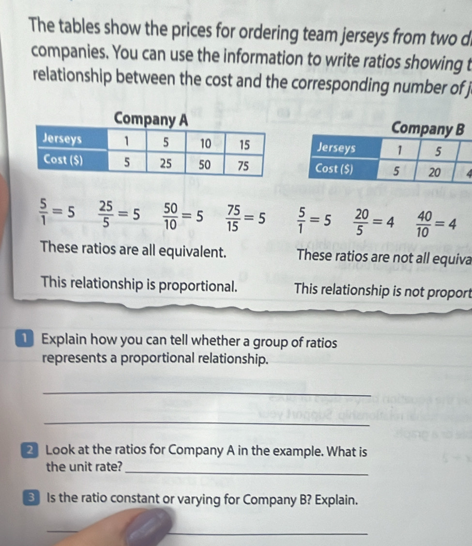 The tables show the prices for ordering team jerseys from two d
companies. You can use the information to write ratios showing t
relationship between the cost and the corresponding number of j

 5/1 =5  25/5 =5  50/10 =5  75/15 =5  5/1 =5  20/5 =4  40/10 =4
These ratios are all equivalent. These ratios are not all equiva
This relationship is proportional. This relationship is not proport
Explain how you can tell whether a group of ratios
represents a proportional relationship.
_
_
2 Look at the ratios for Company A in the example. What is
the unit rate?_
Is the ratio constant or varying for Company B? Explain.
_
_