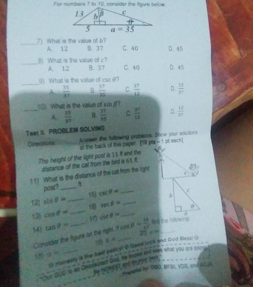 For numbers 7 to 10, consider the figure below.
_7) What is the value of b?
A. 12 B. 37 C. 40 D. 45
_B) What is the value of c?
A. 12 B. 37 C. 40 D. 45
_9) What is the value of csc θ ?
A  35/37  B  37/35  C.  37/12  D.  12/37 
10) What is the value of sin beta
_A.  35/37  B.  37/35  C.  37/12  D.  12/37 
Test II. PROBLEM SOLVING
Directions Answer the following problems. Show your solutions
at the back of this paper. [10 pts - 1 pt each]
The height of the light post is 11 ft and the
distance of the cal from the bird is 61 ft.
11) What is the distance of the cat from the light
0
post?_
15) 
12) sin θ = _ csc θ = __
16) sec θ =
13) cos θ = _ cot θ = _
14) tan θ = _17
Consider the figure on the right. Tcos θ = 16/65  _  find the following
20) c =
19) b=
Hoinesly as the bed policy! @ Good lick and God Bless! O
13 y_2
"Cue 200 in an Cronfacient God. He kmpsn and sees what you are doing
Be MONEST and de yed 29         J
Precared by DBO, MFBI, VDS, and ACJA