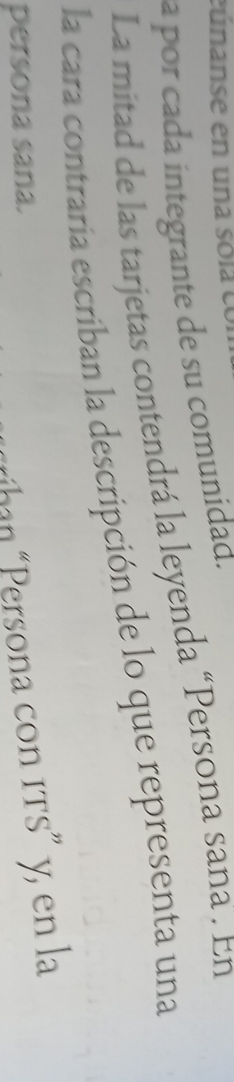 eunanse en una só l e 
a por cada integrante de su comunidad. 
La mitad de las tarjetas contendrá la leyenda “Persona sana . En 
la cara contraria escriban la descripción de lo que representa una 
persona sana. 
*ihan Persona con its” y, en la