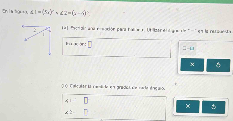 En la figura, ∠ 1=(5x)^circ  ∠ 2=(x+6)^circ . y 
(a) Escribir una ecuación para hallar x. Utilizar el signo de "=" en la respuesta. 
Ecuación: □
□ =□
× 
(b) Calcular la medida en grados de cada ángulo.
∠ 1=□°
×
∠ 2= □°