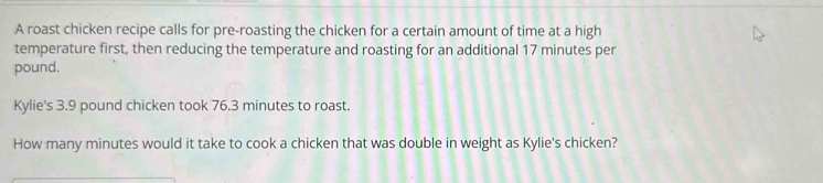 A roast chicken recipe calls for pre-roasting the chicken for a certain amount of time at a high 
temperature first, then reducing the temperature and roasting for an additional 17 minutes per
pound. 
Kylie's 3.9 pound chicken took 76.3 minutes to roast. 
How many minutes would it take to cook a chicken that was double in weight as Kylie's chicken?