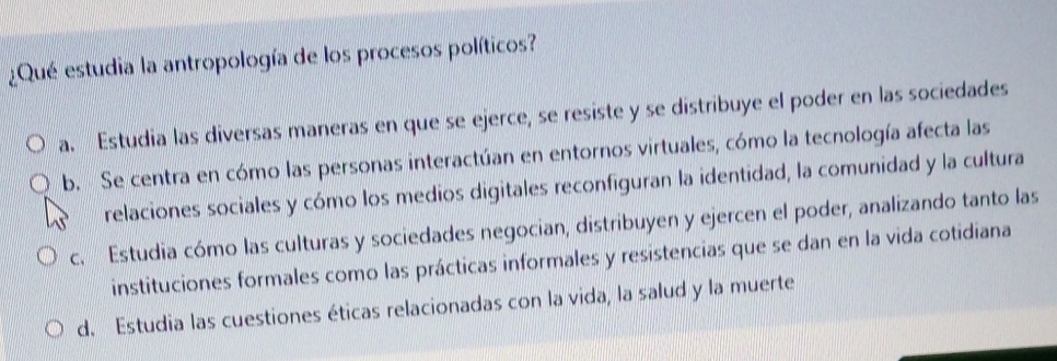 ¿Qué estudia la antropología de los procesos políticos?
a. Estudia las diversas maneras en que se ejerce, se resiste y se distribuye el poder en las sociedades
b. Se centra en cómo las personas interactúan en entornos virtuales, cómo la tecnología afecta las
relaciones sociales y cómo los medios digitales reconfiguran la identidad, la comunidad y la cultura
c. Estudia cómo las culturas y sociedades negocian, distribuyen y ejercen el poder, analizando tanto las
instituciones formales como las prácticas informales y resistencias que se dan en la vida cotidiana
d. Estudia las cuestiones éticas relacionadas con la vida, la salud y la muerte