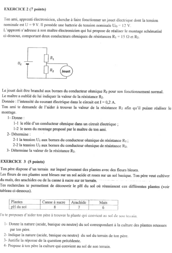 Ton ami, apprenti électronicien, cherche à faire fonctionner un jouet électrique dont la tension
nominale est U=9V. Il possède une batterie de tension nominale U_G=12V.
L'apprenti s'adresse à son maître électronicien qui lui propose de réaliser le montage schématisé
ci-dessous, comportant deux conducteurs ohmiques de résistances R_1=15Omega ct R_2.
Le jouet doit être branché aux bornes du conducteur ohmique R_2 pour son fonctionnement normal.
Le maître a oublié de lui indiquer la valeur de la résistance R2.
Donnée : l'intensité du courant électrique dans le circuit est I=0,2A.
Ton ami te demande de l'aider à trouver la valeur de la résistance R_2 afin qu'il puisse réaliser le
montage.
1- Donne :
1-1 le rôle d'un conducteur ohmique dans un circuit électrique ;
1-2 le nom du montage proposé par le maître de ton ami.
2- Détermine :
2-1 la tension Uț aux bornes du conducteur ohmique de résistance R_1;
2-2 la tension U_2 aux bornes du conducteur ohmique de résistance R_2.
3 - Détermine la valeur de la résistance R_2.
EXERCICE 3 (5 points)
Ton père dispose d’un terrain sur lequel poussent des plantes avec des fleurs bleues.
Les fleurs de ces plantes sont bleues sur un sol acide et roses sur un sol basique. Ton père veut cultiver
du maïs, des arachides ou de la canne à sucre sur ce terrain.
Tes recherches te permettent de découvrir le pH du sol où réussissent ces différentes plantes (voir
tableau ci-dessous).
l'u te proposes d'aider ton père à trouver la plante qui convient au sol de son terrain.
l- Donne la nature (acide, basique ou neutre) du sol correspondant à la culture des plantes retenues
par ton père.
2- Indique la nature (acide, basique ou neutre) du sol du terrain de ton père.
3- Justifie la réponse de la question précédente.
4- Propose à ton père la culture qui convient au sol de son terrain.