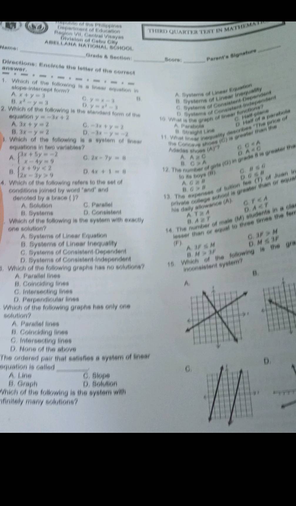 Republic of the Philippines
Dspartment of Education Third Quarter tet in Mathemad 
Rlegion VII. Central Visayas
Division of Cabu City
Abellaña Natignal School
Name:
_Grade & Section: _Parent's Signsture
_
Scors_
Directions: Encircle the letter of the correct
answer.
_._ - _
1. Which of the following is a linear equation in
slope-intercept form?
A x+y=3
A. Systems of Linear Equation
C. y=x-3 B.
B. Systems of Linear inequality
B. x^2-y=3 D. y=x^2=3
C. Systems of Consistent Dépendent
2. Which of the following is the standard form of the
D. Systems Consistent indépendent
equation y=-3x+2 10. What is the graph of linear functions?
C. Half-plane
A. 3x+y=2 C. -3x+y=2 A Parahola
D. Half of a parabola
B. 3x-y=2 D. -3x-y=-2
11. What linear inequality describes "The price of
B. Straight Line
3. Which of the following is a system of linear
equations in two variables?
the Consave shoes (C) is greater than the
Adadas shoes (A)^circ  sigma
A. beginarrayl 3x+5y=-2 x-4y=9endarray. G. 2x-7y=8 A≌ 0
sigma >A
B. beginarrayl x+9y<2 2x-3y>9endarray. D. 4x+1=8
12. The nư
girls (G) in grade B is greater the A=0
B≤ θ
to its boys (B) a∈ B
4. Which of the following refers to the set of
A G≌ B
13. The expenses of tuition fee (T) of Juan in
conditions joined by word "and" and B. G>B
private college school is greater than or eque
denoted by a brace ( )?
his daily allowance (A) r≤slant A
A. Solution C. Parallel
A∈ T
B. Systems D. Consistent
T≌ A
Which of the following is the system with exactly A≌ T
of male (M) students in a cl
lesser than or equal to three times the fen
one solution? 14. The n
A. Systems of Linear Equation 3F>M
B. Systems of Linear Inequality (F ) 3F≤ M
M≤ 3F
A.
D. Systems of Consistent-Independent
he following is the gr .
C. Systems of Consistent-Dependent
B. M>3F. Which of the following graphs has no solutions? 15. Whi
inconsistent system?
A. Parallel lines
B.
B. Coinciding lines 
C. Intersecting lines
D. Perpendicular lines
Which of the following graphs has only one
solution?
A. Parallel lines
B. Coinciding lines
C. Intersecting lines
D. None of the above
The ordered pair that satisfies a system of linear
D.
equation is called._
G
A. Lins C. Slope
B. Graph D. Sefution
Which of the following is the system with
finitely many solutions?