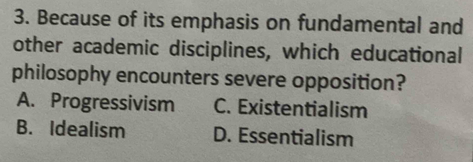 Because of its emphasis on fundamental and
other academic disciplines, which educational
philosophy encounters severe opposition?
A. Progressivism C. Existentialism
B. Idealism D. Essentialism