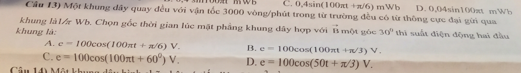 oo m w b C. 0,4sin (100π t+π /6) mWb D. )04sin 100πt mWb
Câu 13) Một khung dây quay đều với vận tốc 3000 vòng/phút trong từ trường đều có từ thông cực đại gửi qua
khung là1/π Wb. Chọn gốc thời gian lúc mặt phẳng khung dây hợp với vector B
khung là: một góc 30° thì suất điện động hai đầu
A. e=100cos (100π t+π /6)V. e=100cos (100π t+π /3)V. 
B.
C. e=100cos (100π t+60^0)V.
D. e=100cos (50t+π /3)V. 
Câu 14) Một kh