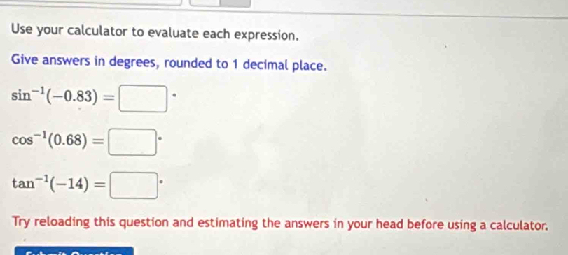 Use your calculator to evaluate each expression. 
Give answers in degrees, rounded to 1 decimal place.
sin^(-1)(-0.83)=□°
cos^(-1)(0.68)=□°
tan^(-1)(-14)=□°
Try reloading this question and estimating the answers in your head before using a calculator.