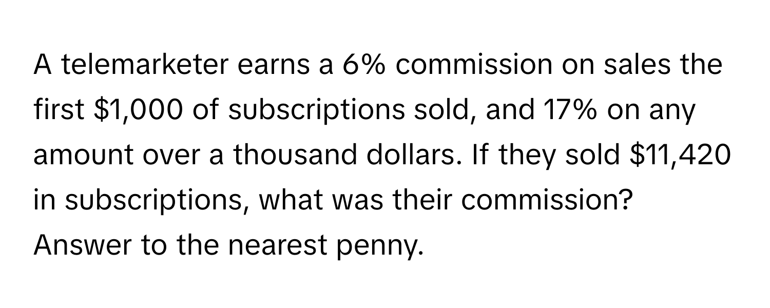 A telemarketer earns a 6% commission on sales the first $1,000 of subscriptions sold, and 17% on any amount over a thousand dollars. If they sold $11,420 in subscriptions, what was their commission? Answer to the nearest penny.