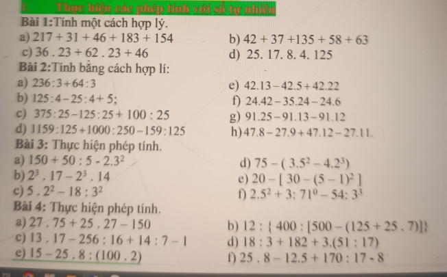 Thực hiện các phép tính với số tự nhiên 
Bài 1:Tính một cách hợp lý. 
a) 217+31+46+183+154 b) 42+37+135+58+63
c) 36.23+62.23+46 d) 25.17.8.4.1 25 
Bài 2:Tính bằng cách hợp lí: 
a) 236:3+64:3 e) 42.13-42.5+42.22
b) 125:4-25:4+5 : f) 24.42-35.24-24.6
c) 375:25-125:25+100:25 g) 91.25-91.13-91.12
d) 1159:125+1000:250-159:125 h) 47.8-27.9+47.12-27.11. 
Bài 3: Thực hiện phép tính. 
a) 150+50:5-2.3^2 d) 75-(3.5^2-4.2^3)
b) 2^3.17-2^3.14 e) 20-[30-(5-1)^2]
c) 5.2^2-18:3^2
f) 2.5^2+3:71^0-54:3^3
Bài 4: Thực hiện phép tính. 
a) 27.75+25.27-150 b) 12: 400:[500-(125+25.7)]
c) 13.17-256:16+14:7-1 d) 18:3+182+3.(51:17)
e) 15-25.8:(100.2)
f) 25.8-12.5+170:17-8