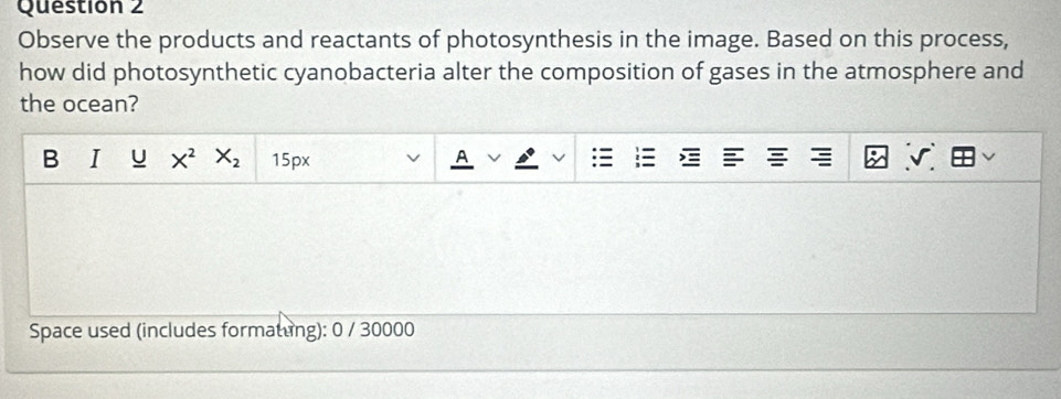 Observe the products and reactants of photosynthesis in the image. Based on this process, 
how did photosynthetic cyanobacteria alter the composition of gases in the atmosphere and 
the ocean? 
B I U X^2 X_2 15px
A 
Space used (includes formatung): 0 / 30000