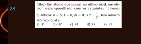 (Ufac) Um átomo que possui, no último nível, um elé
28. tron desemparelhado com os seguintes números
quânticos: n=5; l=0; m=0; s=- 1/2  , tem número
atômico igual a:
a) 31 b) 37 c) 41 d) 47 e) 51