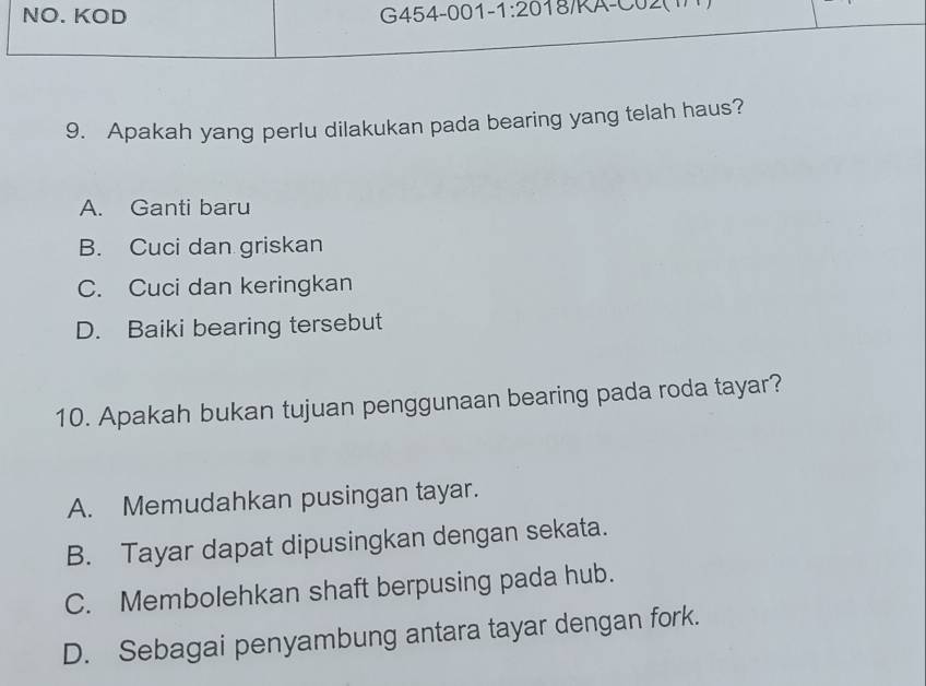 NO. KOD G454-001- 1:20 18)KA-C02(1
9. Apakah yang perlu dilakukan pada bearing yang telah haus?
A. Ganti baru
B. Cuci dan griskan
C. Cuci dan keringkan
D. Baiki bearing tersebut
10. Apakah bukan tujuan penggunaan bearing pada roda tayar?
A. Memudahkan pusingan tayar.
B. Tayar dapat dipusingkan dengan sekata.
C. Membolehkan shaft berpusing pada hub.
D. Sebagai penyambung antara tayar dengan fork.