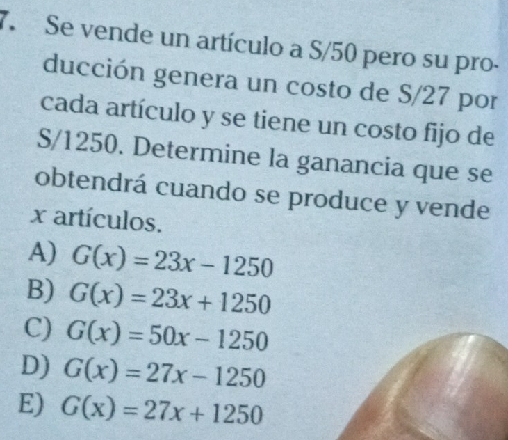 Se vende un artículo a S/50 pero su pro-
ducción genera un costo de S/27 por
cada artículo y se tiene un costo fijo de
S/1250. Determine la ganancia que se
obtendrá cuando se produce y vende
x artículos.
A) G(x)=23x-1250
B) G(x)=23x+1250
C) G(x)=50x-1250
D) G(x)=27x-1250
E) G(x)=27x+1250