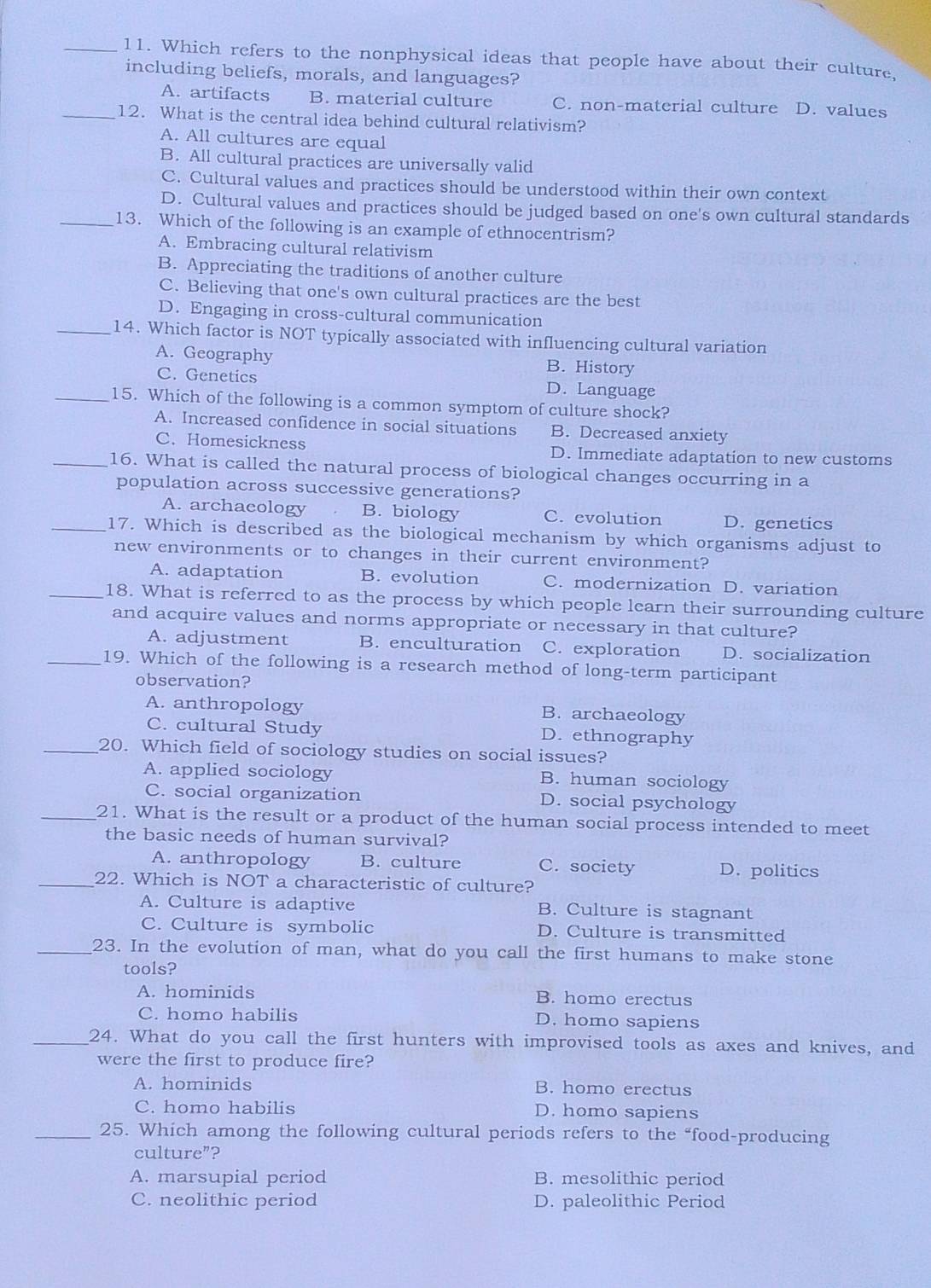 Which refers to the nonphysical ideas that people have about their culture,
including beliefs, morals, and languages?
A. artifacts B. material culture C. non-material culture D. values
_12. What is the central idea behind cultural relativism?
A. All cultures are equal
B. All cultural practices are universally valid
C. Cultural values and practices should be understood within their own context
D. Cultural values and practices should be judged based on one's own cultural standards
_13. Which of the following is an example of ethnocentrism?
A. Embracing cultural relativism
B. Appreciating the traditions of another culture
C. Believing that one's own cultural practices are the best
D. Engaging in cross-cultural communication
_14. Which factor is NOT typically associated with influencing cultural variation
A. Geography B. History
C. Genetics D. Language
_15. Which of the following is a common symptom of culture shock?
A. Increased confidence in social situations B. Decreased anxiety
C. Homesickness D. Immediate adaptation to new customs
_16. What is called the natural process of biological changes occurring in a
population across successive generations?
A. archacology B. biology C. evolution D. genetics
_17. Which is described as the biological mechanism by which organisms adjust to
new environments or to changes in their current environment?
A. adaptation B. evolution C. modernization D. variation
_18. What is referred to as the process by which people learn their surrounding culture
and acquire values and norms appropriate or necessary in that culture?
A. adjustment B. enculturation C. exploration D. socialization
_19. Which of the following is a research method of long-term participant
observation?
A. anthropology B. archaeology
C. cultural Study D. ethnography
_20. Which field of sociology studies on social issues?
A. applied sociology B. human sociology
C. social organization D. social psychology
_21. What is the result or a product of the human social process intended to meet
the basic needs of human survival?
A. anthropology B. culture C. society D. politics
_22. Which is NOT a characteristic of culture?
A. Culture is adaptive B. Culture is stagnant
C. Culture is symbolic D. Culture is transmitted
_23. In the evolution of man, what do you call the first humans to make stone
tools?
A. hominids B. homo erectus
C. homo habilis D. homo sapiens
_24. What do you call the first hunters with improvised tools as axes and knives, and
were the first to produce fire?
A. hominids B. homo erectus
C. homo habilis D. homo sapiens
_25. Which among the following cultural periods refers to the “food-producing
culture”?
A. marsupial period B. mesolithic period
C. neolithic period D. paleolithic Period