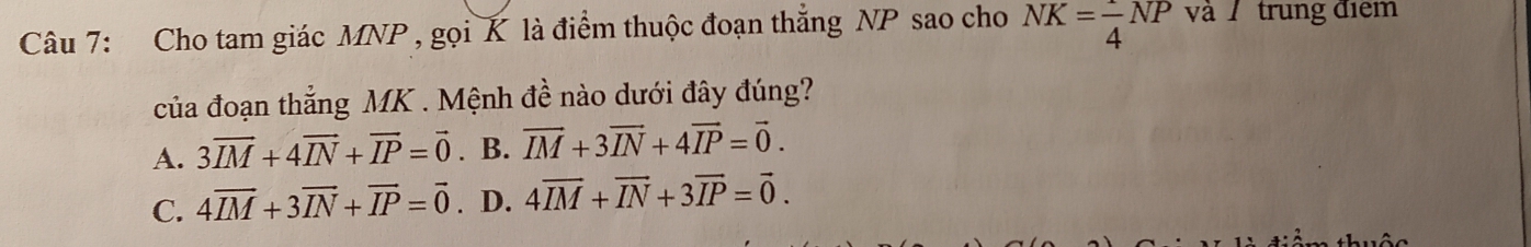 Cho tam giác MNP , gọi K là điểm thuộc đoạn thắng NP sao cho NK= 1/4 NP và trung điểm
của đoạn thắng MK. Mệnh đề nào dưới đây đúng?
A. 3overline IM+4overline IN+overline IP=vector 0. B. vector IM+3vector IN+4vector IP=vector 0.
C. 4overline IM+3overline IN+overline IP=vector 0. D. 4overline IM+overline IN+3overline IP=vector 0.