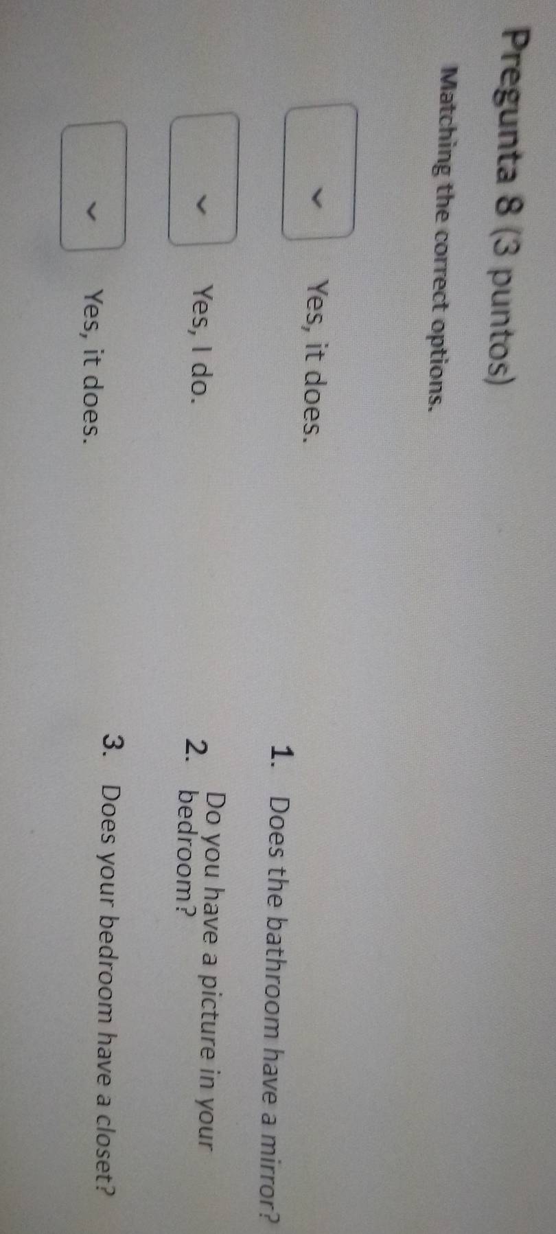 Pregunta 8 (3 puntos)
Matching the correct options.
Yes, it does.
1. Does the bathroom have a mirror?
Yes, I do.
Do you have a picture in your
2. bedroom?
3. Does your bedroom have a closet?
Yes, it does.