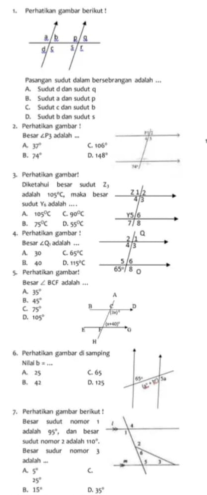 Perhatikan gambar berikut!
Pasangan sudut dalam bersebrangan adalah ...
A. Sudut d dan sudut q
B. Sudut a dan sudut p
C. Sudut c dan sudut b
D. Sudut b dan sudut s
2. Perhatikan gambar !
Besar ∠ P3 adalah ...
A. 37° C. 106°
B. 74° D. 148°
3. Perhatikan gambar!
Diketahui besar sudut Z
adalah 105°C, ， maka besar
sudut Y_6 adalah ... .
A. 105°C C. 90°C
B. 75°C D. 55°C
4. Perhatikan gambar !
Besar ∠ Q adalah ...
A. 30 C. 65°C
B. 40 D. 115°C
5. Perhatikan gambar!
Besar ∠ BCF adalah ...
A. 35°
B. 45°
C. 75°
D. 105°
6. Perhatikan gambar di samping
Nilai b=
A. 25 C. 65
B. 42 D. 125
7. Perhatikan gambar berikut !
Besar sudut nomor 1
adalah 95° ， dan besar
sudut nomor 2 adalah 110°.
Besar sudur nomor 3
adalah ...
A. 5° C.
25°
B. 15° D. 35°