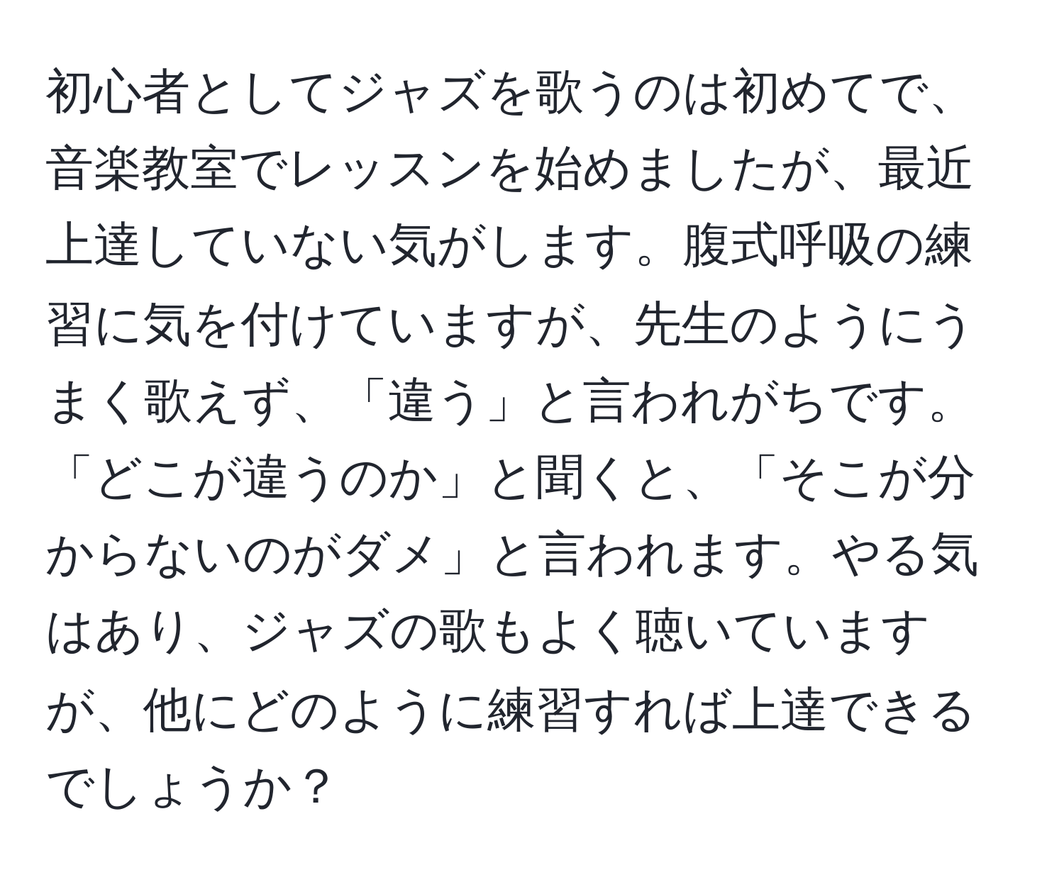 初心者としてジャズを歌うのは初めてで、音楽教室でレッスンを始めましたが、最近上達していない気がします。腹式呼吸の練習に気を付けていますが、先生のようにうまく歌えず、「違う」と言われがちです。「どこが違うのか」と聞くと、「そこが分からないのがダメ」と言われます。やる気はあり、ジャズの歌もよく聴いていますが、他にどのように練習すれば上達できるでしょうか？