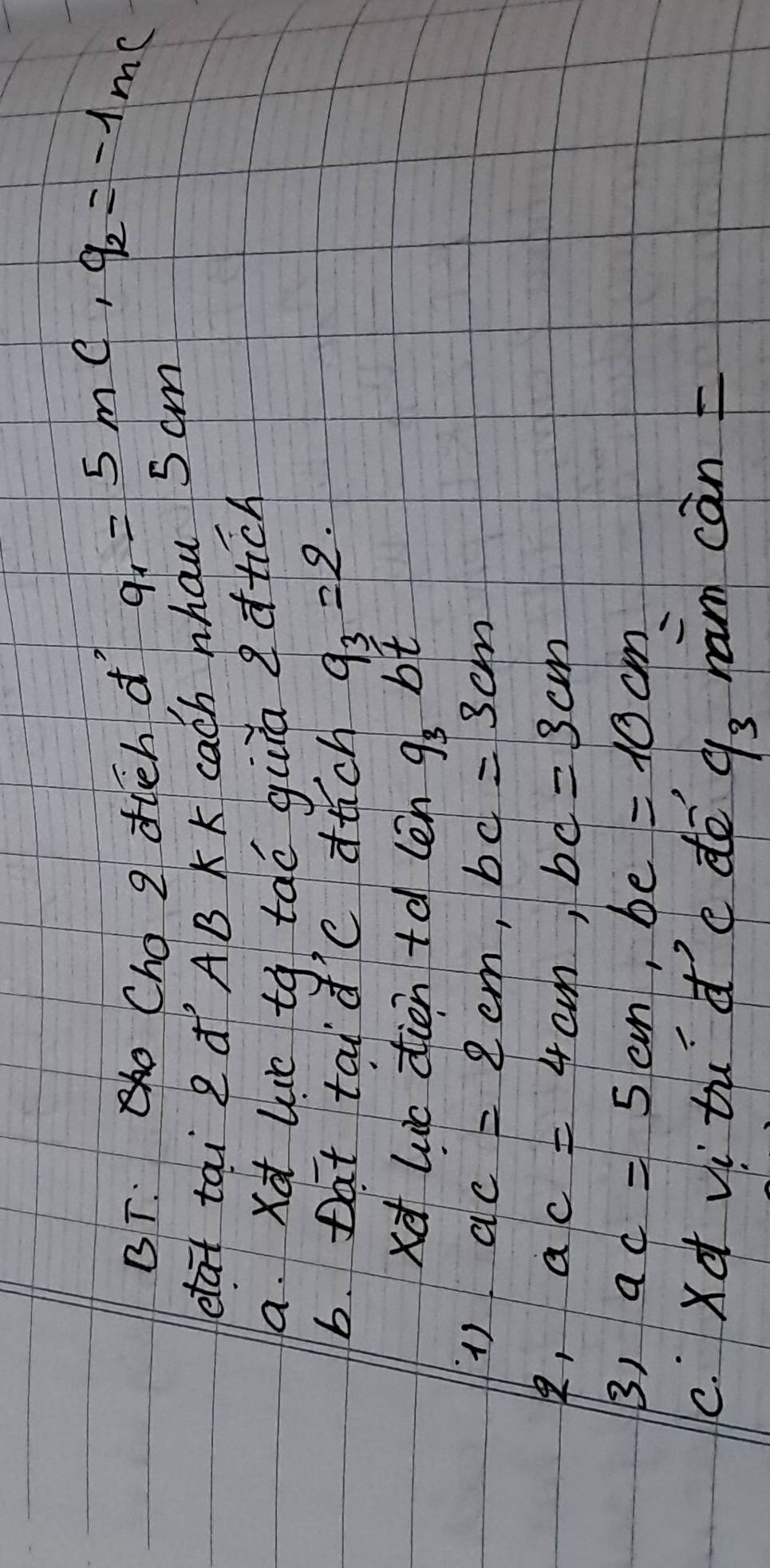 BT: Cho 2 duch dì a_1=5mc_1q_2=-1mc
etat tai 2 ¢ AB K K cach nhau 5 cm
a. xd lue tq tao gura dtch 
6. Dat tai d'C auch q_3=2. 
xd luic dien td len g_3 bt 
() ac=2cm, bc=3cm
, ac=4cm, bc=3cm
3) ac=5cm, be=10cm
c. Xd vi tu dc dē han can
9_3