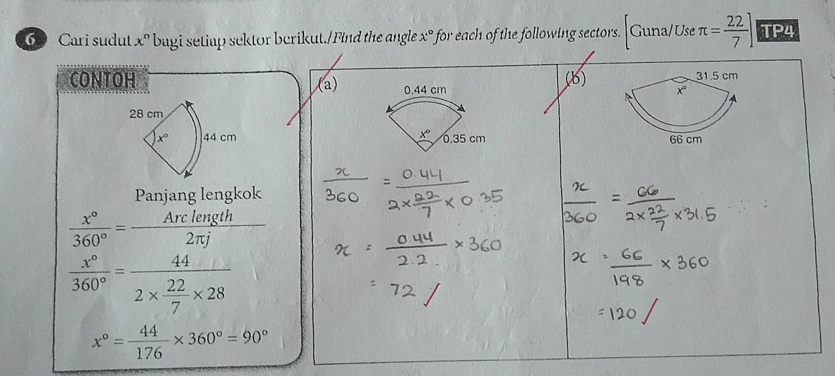 Cari sudut x° bagi setiap sektor berikut./Find the angle x° ' for each of the following sectors. Guna/Use C π = 22/7 ] TP4
CONTOH (b)
) 0.44 cm 
28 cm
x° 44 cm x° 0.35 cm 
Panjang lengkok
 x°/360° = Arclength/2π j 
 x°/360° =frac 442*  22/7 * 28
x°= 44/176 * 360°=90°