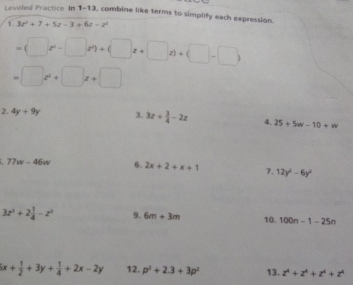 Leveled Practice In 1-13 , combine like terms to simplify each expression. 
1. 3z^2+7+5z-3+6z-z^2
=(□ z^2-□ z^2)+(□ z+□ z)+(□ -□ )
=□ z^2+□ z+□
2. 4y+9y 3. 3z+ 3/4 -2z
4. 25+5w-10+w
77w-46w
6. 2x+2+x+1 7. 12y^2-6y^2
9. 6m+3m
3z^3+2 1/4 -z^3 10. 100n-1-25n
5x+ 1/2 +3y+ 1/4 +2x-2y 12. p^2+2.3+3p^2 13. z^4+z^4+z^4+z^4