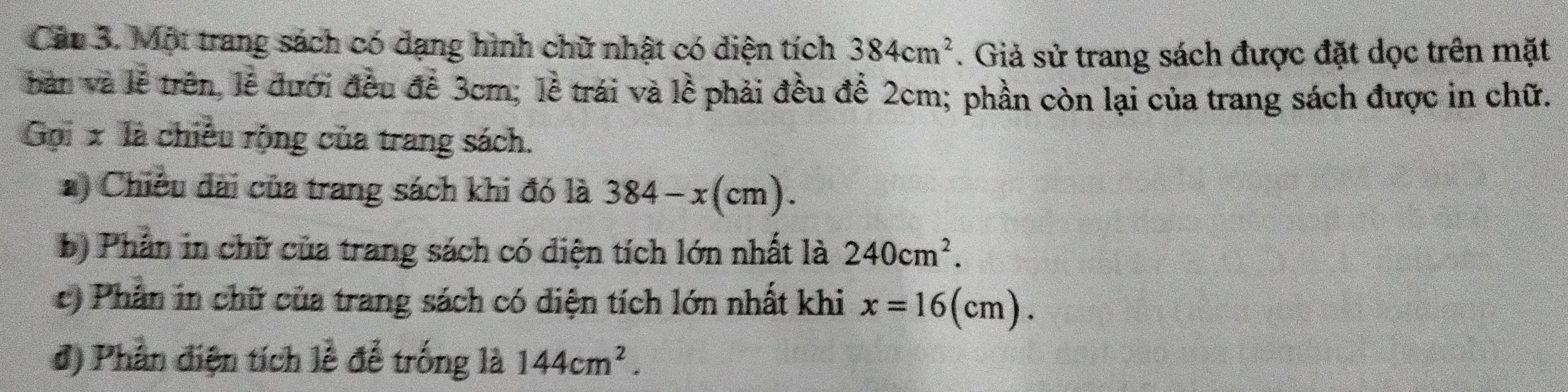 Một trang sách có dạng hình chữ nhật có diện tích 384cm^2. Giả sử trang sách được đặt dọc trên mặt 
bản và lễ trên, lễ đưới đều đề 3cm; lễ trái và lề phải đều để 2cm; phần còn lại của trang sách được in chữ. 
Gọi x là chiều rộng của trang sách. 
*) Chiều đài của trang sách khi đó là 384-x(cm). 
b) Phần in chữ của trang sách có diện tích lớn nhất là 240cm^2. 
c) Phần in chữ của trang sách có diện tích lớn nhất khi x=16(cm). 
đ) Phần điện tích lễ để trống là 144cm^2.