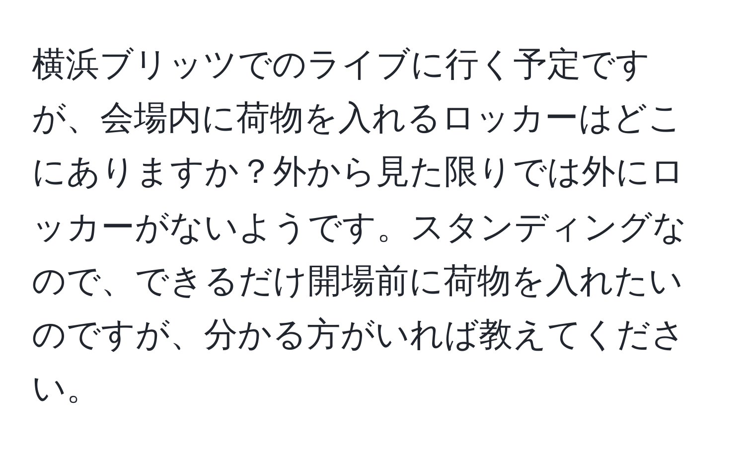 横浜ブリッツでのライブに行く予定ですが、会場内に荷物を入れるロッカーはどこにありますか？外から見た限りでは外にロッカーがないようです。スタンディングなので、できるだけ開場前に荷物を入れたいのですが、分かる方がいれば教えてください。