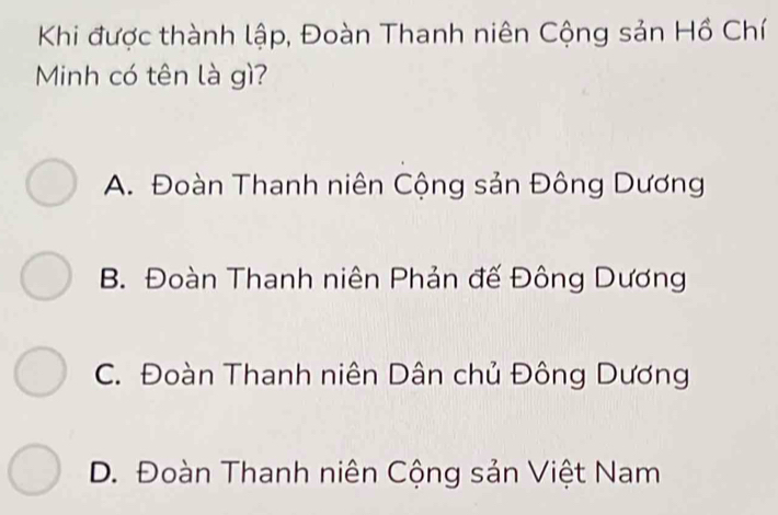 Khi được thành lập, Đoàn Thanh niên Cộng sản Hồ Chí
Minh có tên là gì?
A. Đoàn Thanh niên Cộng sản Đông Dương
B. Đoàn Thanh niên Phản đế Đông Dương
C. Đoàn Thanh niên Dân chủ Đông Dương
D. Đoàn Thanh niên Cộng sản Việt Nam