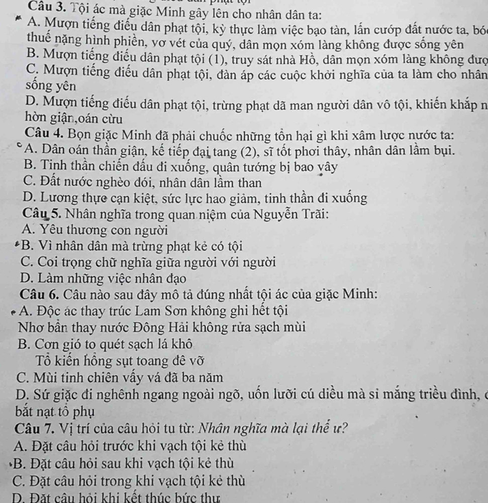 Tội ác mà giặc Minh gây lên cho nhân dân ta:
A. Mượn tiếng điểu dân phạt tội, kỳ thực làm việc bạo tàn, lấn cướp đất nước ta, bó
thuế nặng hình phiền, vợ vét của quý, dân mọn xóm làng không được sống yên
B. Mượn tiếng điều dân phạt tội (1), truy sát nhà Hồ, dân mọn xóm làng không đượ
C. Mượn tiếng điều dân phạt tội, đàn áp các cuộc khởi nghĩa của ta làm cho nhân
sống yên
D. Mượn tiếng điếu dân phạt tội, trừng phạt dã man người dân vô tội, khiến khắp n
hòn giận,oán cừu
Câu 4. Bọn giặc Minh đã phải chuốc những tồn hại gì khi xâm lược nước ta:
A. Dân oán thần giận, kế tiếp đại tang (2), sĩ tốt phơi thây, nhân dân lầm bụi.
B. Tinh thần chiến đấu đi xuống, quân tướng bị bao vây
C. Đất nước nghèo đói, nhân dân lầm than
D. Lương thực cạn kiệt, sức lực hao giảm, tinh thần đi xuống
Câu 5. Nhân nghĩa trong quan niệm của Nguyễn Trãi:
A. Yêu thương con người
*B. Vì nhân dân mà trừng phạt kẻ có tội
C. Coi trọng chữ nghĩa giữa người với người
D. Làm những việc nhân đạo
Câu 6. Câu nào sau đây mô tả đúng nhất tội ác của giặc Minh:
A. Độc ác thay trúc Lam Sơn không ghi hết tội
Nhơ bần thay nước Đông Hải không rửa sạch mùi
B. Cơn gió to quét sạch lá khô
Tổ kiến hồng sụt toang đê vỡ
C. Mùi tinh chiên vầy vá đã ba năm
D. Sứ giặc đi nghênh ngang ngoài ngõ, uốn lưỡi cú diều mà si mắng triều đình, ở
bắt nạt tổ phụ
Câu 7. Vị trí của câu hỏi tu từ: Nhân nghĩa mà lại thế ư?
A. Đặt câu hỏi trước khi vạch tội kẻ thù
*B. Đặt câu hỏi sau khi vạch tội kẻ thù
C. Đặt câu hỏi trong khi vạch tội kẻ thù
D. Đặt câu hỏi khi kết thúc bức thư