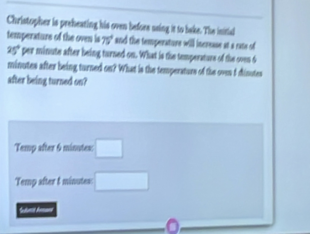 Christopher is preheating his oven before using it to bake. The inirial 
temperature of the oven is 75° and the temperature will increase at a rate of
25° per minute after being turned on. What is the temperature of the oven 6
minutes after being turned on? What is the temperaturs of the oven 5 dinutes
after being turned on? 
Temp after 6 minutes : □ 
Temp after & minutes : □ 
*duma Senans