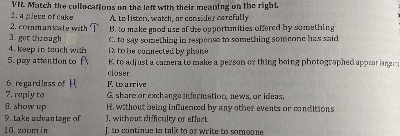 Match the collocations on the left with their meaning on the right.
1. a piece of cake A. to listen, watch, or consider carefully
2. communicate with B. to make good use of the opportunities offered by something
3. get through C. to say something in response to something someone has said
4. keep in touch with D. to be connected by phone
5. pay attention to E. to adjust a camera to make a person or thing being photographed appear larger or
closer
6. regardless of F. to arrive
7. reply to G. share or exchange information, news, or ideas.
8. show up H. without being influenced by any other events or conditions
9. take advantage of I. without difficulty or effort
10. zoom in J. to continue to talk to or write to someone