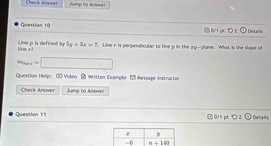 Check Answer Jump to Answer
Question 10 [ 0/1 pt つ 2 ①Details
Line p is defined by 5y+3x=7 、 Line r is perpendicular to line p in the xy—plane. What is the slope of
line r?
m_liner=□
Question Help: * Video - Written Example - Message instructor
Check Answer Jump to Answer
Question 11  0/1 pt つ 2 ⓘ Details