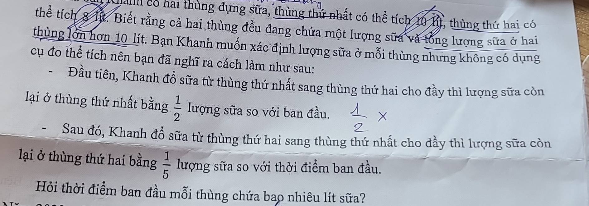 anh có hai thùng đựng sữa, thùng thứ nhất có thể tích 10 lì, thùng thứ hai có 
thể tích 8 lịt. Biết rằng cả hai thùng đều đang chứa một lượng sữa và tổng lượng sữa ở hai 
thùng lớn hơn 10 lít. Bạn Khanh muốn xác định lượng sữa ở mỗi thùng nhưng không có dụng 
cụ đo thể tích nên bạn đã nghĩ ra cách làm như sau: 
、 Đầu tiên, Khanh đổ sữa từ thùng thứ nhất sang thùng thứ hai cho đầy thì lượng sữa còn 
lại ở thùng thứ nhất bằng  1/2  lượng sữa so với ban đầu. 
Sau đó, Khanh đổ sữa từ thùng thứ hai sang thùng thứ nhất cho đầy thì lượng sữa còn 
lại ở thùng thứ hai bằng  1/5  lượng sữa so với thời điểm ban đầu. 
Hỏi thời điểm ban đầu mỗi thùng chứa bao nhiêu lít sữa?