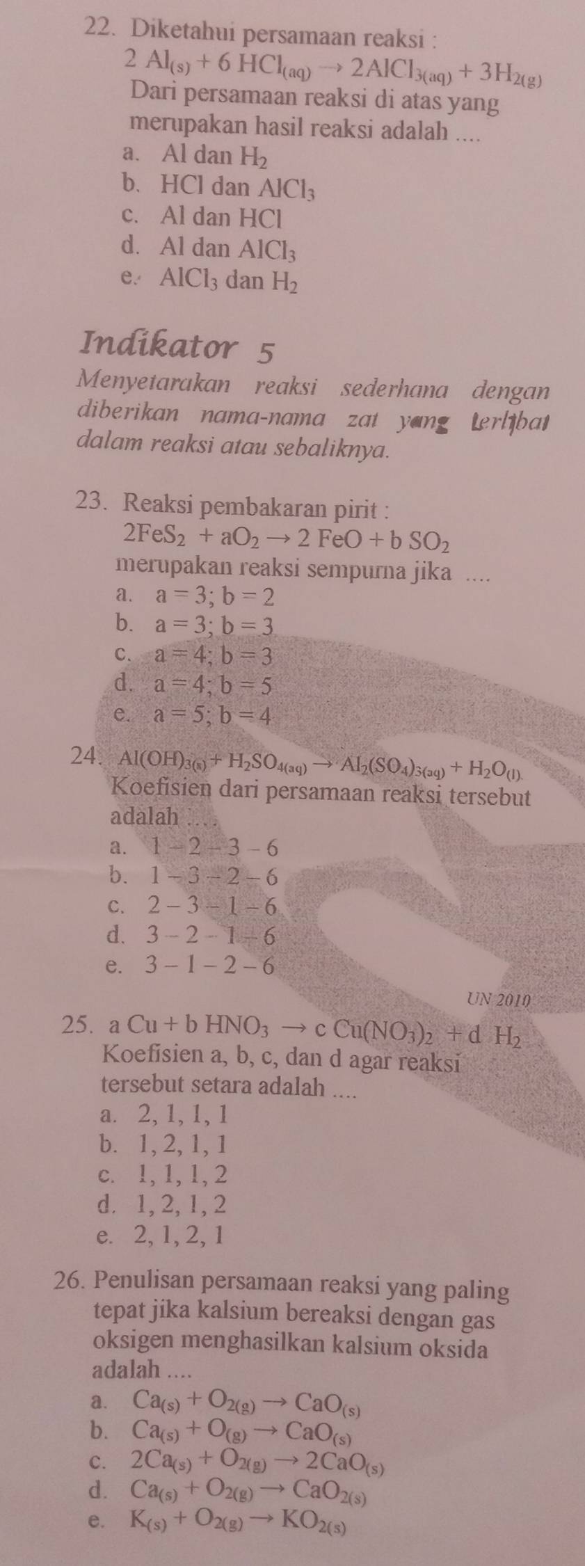 Diketahui persamaan reaksi :
2Al_(s)+6HCl_(aq)to 2AlCl_3(aq)+3H_2(g)
Dari persamaan reaksi di atas yang
merupakan hasil reaksi adalah ....
a. Al dan H_2
b、HCl dan AlCl_3
c. Al dan HCl
d. Al dan AlCl_3
e. AlCl_3 dan H_2
Indikator 5
Menyetarakan reaksi sederhana dengan
diberikan nama-nama zat yang terlibat
dalam reaksi atau sebaliknya.
23. Reaksi pembakaran pirit :
2FeS_2+aO_2to 2FeO+bSO_2
merupakan reaksi sempurna jika ....
a. a=3;b=2
b. a=3;b=3
C. a=4;b=3
d. a=4;b=5
e. a=5;b=4
24. Al(OH)_3(s)+H_2SO_4(aq)to Al_2(SO_4)_3(aq)+H_2O_(l)
Koefisien dari persamaan reaksi tersebut
adalah
a. 1-2-3-6
b. 1-3-2-6
C. 2-3-1-6
d. 3-2-1+6
e. 3-1-2-6
UN 2010
25. aCu+bHNO_3to cCu(NO_3)_2+dH_2
Koefisien a, b, c, dan d agar reaksi
tersebut setara adalah ....
a. 2, 1, 1, 1
b. 1, 2, 1, 1
c. 1, 1, 1, 2
d. 1,2, 1, 2
e. 2, 1, 2, 1
26. Penulisan persamaan reaksi yang paling
tepat jika kalsium bereaksi dengan gas
oksigen menghasilkan kalsium oksida
adalah .
a. Ca_(s)+O_2(g)to CaO_(s)
b. Ca_(s)+O_(g)to CaO_(s)
c. 2Ca_(s)+O_2(g)to 2CaO_(s)
d. Ca_(s)+O_2(g)to CaO_2(s)
e. K_(s)+O_2(g)to KO_2(s)