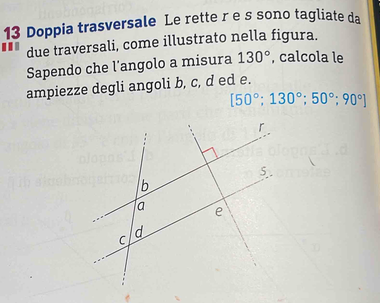 Doppia trasversale Le rette r e s sono tagliate da 
due traversali, come illustrato nella figura. 
Sapendo che l'angolo a misura 130° , calcola le 
ampiezze degli angoli b, c, d ed e.
[50°;130°; 50°; 90°]