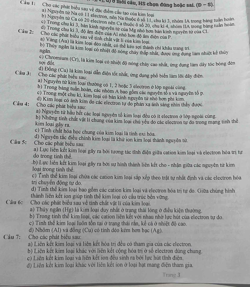 ở môi câu, HS chọn đúng hoặc sai. (Đ − S).
Câu 1: Cho các phát biểu sau về đặc điểm cấu tạo của kim loại
a) Nguyên tử Na có 11 electron, nên Na thuộc ô số 11, chu kì 3, nhóm IA trong bảng tuần hoàn
b) Nguyên tử Ca có 20 electron nên Ca thuộc ô số 20, chu kì 4, nhóm IIA trong bảng tuần hoàn
c) Trong chu kì 3, bán kính nguyên tử của Mg nhỏ hơn bán kính nguyên tử của Cl
d) Trong chu kì 3, độ âm điện của Al nhỏ hơn độ âm điện của P.
Câu 2: Cho các phát biểu sau về tính chất vật lí của kim loại.
a) Vàng (Au) là kim loại dẻo nhất, có thể kéo sợi thành chỉ khâu trang trí.
b) Thủy ngân là kim loại có nhiệt độ nóng chảy thấp nhất, được ứng dụng làm nhiệt kể thủy
ngân.
c) Chromium (Cr), là kim loại có nhiệt độ nóng chảy cao nhất, ứng dụng làm dây tóc bóng đèn
sợi đốt.
d) Đồng (Cu) là kim loại dẫn điện tốt nhất, ứng dụng phổ biến làm lõi dây điện.
Câu 3: Cho các phát biểu sau:
a) Nguyên tử kim loại thường có 1, 2 hoặc 3 electron ở lớp ngoài cùng.
b) Trong bảng tuần hoàn, các nhóm A bao gồm các nguyên tổ s và nguyên tố p.
c) Trong một chu kì, kim loại có bán kính nguyên tử nhỏ hơn phi kim.
d) Kim loại có ánh kim do các electron tự do phản xạ ánh sáng nhìn thấy được.
Câu 4: Cho các phát biểu sau:
a) Nguyên tử hầu hết các loại nguyên tố kim loại đều có ít electron ở lớp ngoài cùng.
b) Những tính chất vật lí chung của kim loại chủ yếu do các electron tự do trong mạng tinh thể
kim loại gây ra.
c) Tính chất hóa học chung của kim loại là tính oxi hóa.
d) Nguyên tắc điều chỉnh kim loại là khử ion kim loại thành nguyên tử.
Câu 5: Cho các phát biểu sau:
a) Lực liên kết kim loại gây ra bởi tương tác tĩnh điện giữa cation kim loại và electron hóa trị tự
do trong tinh thể.
Lb) Lực liên kết kim loại gây ra bởi sự hình thành liên kết cho - nhận giữa các nguyên tử kim
loại trong tinh thể.
c) Tinh thể kim loại chứa các cation kim loại sắp xếp theo trật tự nhất định và các electron hóa
trị chuyển động tự do.
d) Tinh thể kim loại bao gồm các cation kim loại và electron hóa trị tự do. Giữa chúng hình
thành liên kết ion giúp tinh thể kim loại có cầu trúc bền vững.
Câu 6: Cho các phát biểu sau về tính chất vật lí của kim loại.
a) Thủy ngân (Hg) là kim loại duy nhất ở trạng thái lóng ở điều kiện thường.
b) Trong tinh thể kim loại, các cation liên kết với nhau nhờ lực hút của electron tự do.
c) Tinh thể kim loại luôn tồn tại ở trạng thái rắn, kể cả ở nhiệt độ cao.
d) Nhôm (Al) và đồng (Cu) có tính dẻo kém hơn bạc (Ag).
Câu 7: Cho các phát biểu sau:
a) Liên kết kim loại và liên kết hóa trị đều có tham gia của các electron.
b) Liên kết kim loại khác với liên kết cộng hóa trị ở số electron dùng chung.
c) Liên kết kim loại và liên kết ion đều sinh ra bởi lực hút tĩnh điện.
d) Liên kết kim loại khác với liên kết ion ở loại hạt mang điện tham gia.
Trang 3